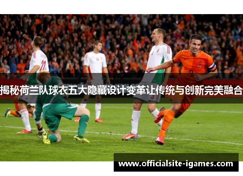 揭秘荷兰队球衣五大隐藏设计变革让传统与创新完美融合
