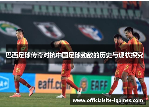 巴西足球传奇对抗中国足球劲敌的历史与现状探究 巴西足球传奇对抗中国足球劲敌的历史与现状探究