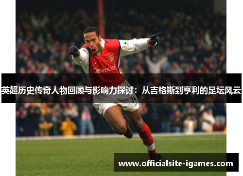 英超历史传奇人物回顾与影响力探讨：从吉格斯到亨利的足坛风云