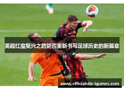英超红魔复兴之路能否重新书写足球历史的新篇章