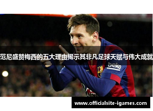 范尼盛赞梅西的五大理由揭示其非凡足球天赋与伟大成就 范尼盛赞梅西的五大理由揭示其非凡足球天赋与伟大成就