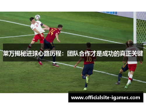 莱万揭秘进球心路历程：团队合作才是成功的真正关键
