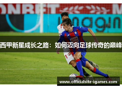 西甲新星成长之路:如何迈向足球传奇的巅峰 西甲新星成长之路:如何迈向足球传奇的巅峰