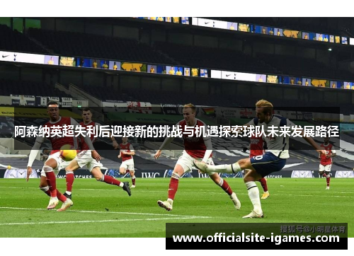 阿森纳英超失利后迎接新的挑战与机遇探索球队未来发展路径