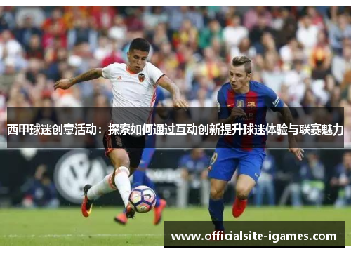 西甲球迷创意活动：探索如何通过互动创新提升球迷体验与联赛魅力