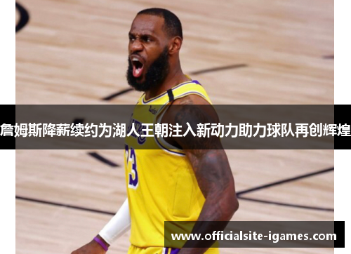 詹姆斯降薪续约为湖人王朝注入新动力助力球队再创辉煌 詹姆斯降薪续约为湖人王朝注入新动力助力球队再创辉煌
