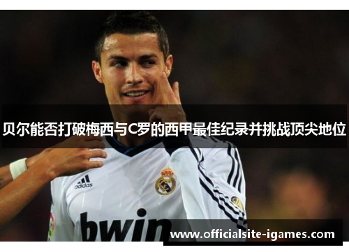 贝尔能否打破梅西与C罗的西甲最佳纪录并挑战顶尖地位 贝尔能否打破梅西与C罗的西甲最佳纪录并挑战顶尖地位