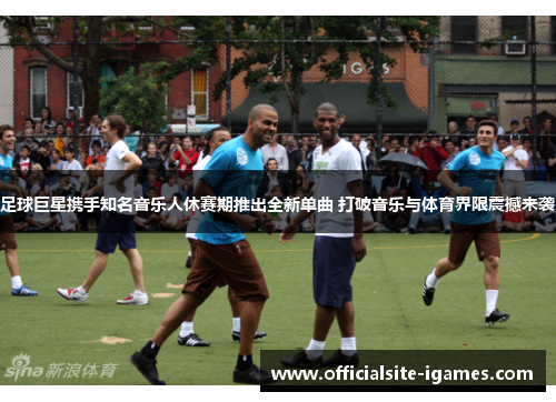 足球巨星携手知名音乐人休赛期推出全新单曲 打破音乐与体育界限震撼来袭