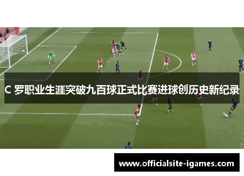 C 罗职业生涯突破九百球正式比赛进球创历史新纪录