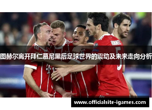 图赫尔离开拜仁慕尼黑后足球世界的震动及未来走向分析 图赫尔离开拜仁慕尼黑后足球世界的震动及未来走向分析