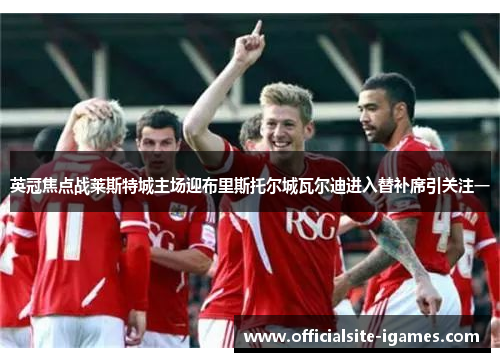 英冠焦点战莱斯特城主场迎布里斯托尔城瓦尔迪进入替补席引关注一