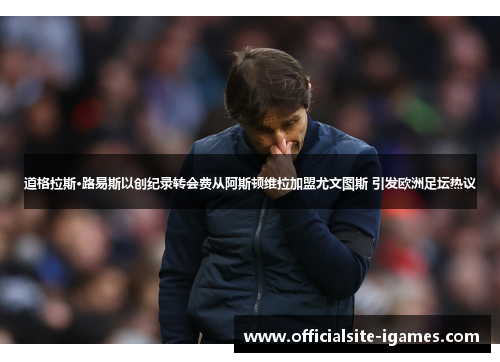 道格拉斯·路易斯以创纪录转会费从阿斯顿维拉加盟尤文图斯 引发欧洲足坛热议