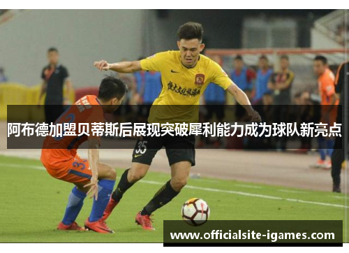 阿布德加盟贝蒂斯后展现突破犀利能力成为球队新亮点