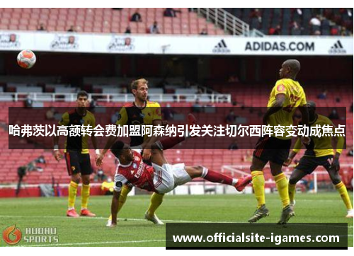 哈弗茨以高额转会费加盟阿森纳引发关注切尔西阵容变动成焦点 哈弗茨以高额转会费加盟阿森纳引发关注切尔西阵容变动成焦点
