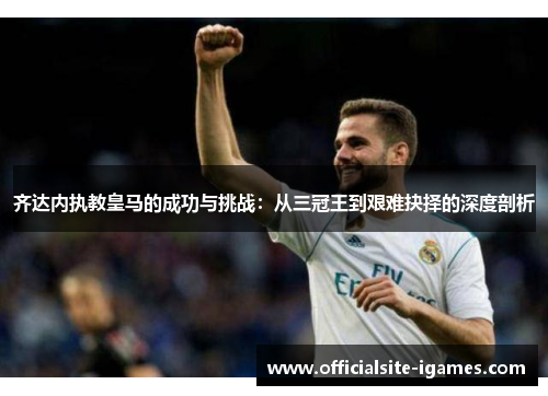 齐达内执教皇马的成功与挑战:从三冠王到艰难抉择的深度剖析 齐达内执教皇马的成功与挑战:从三冠王到艰难抉择的深度剖析